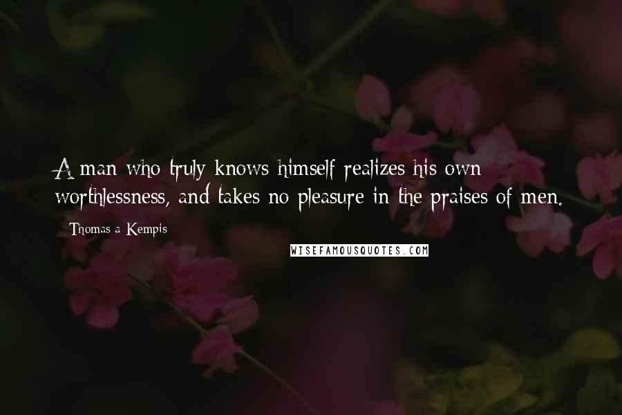 Thomas A Kempis Quotes: A man who truly knows himself realizes his own worthlessness, and takes no pleasure in the praises of men.