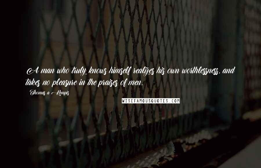 Thomas A Kempis Quotes: A man who truly knows himself realizes his own worthlessness, and takes no pleasure in the praises of men.