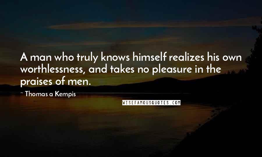 Thomas A Kempis Quotes: A man who truly knows himself realizes his own worthlessness, and takes no pleasure in the praises of men.