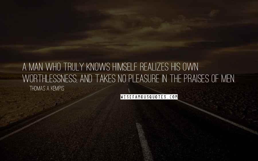 Thomas A Kempis Quotes: A man who truly knows himself realizes his own worthlessness, and takes no pleasure in the praises of men.