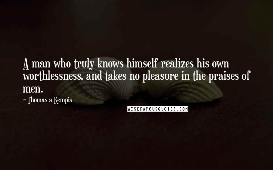Thomas A Kempis Quotes: A man who truly knows himself realizes his own worthlessness, and takes no pleasure in the praises of men.