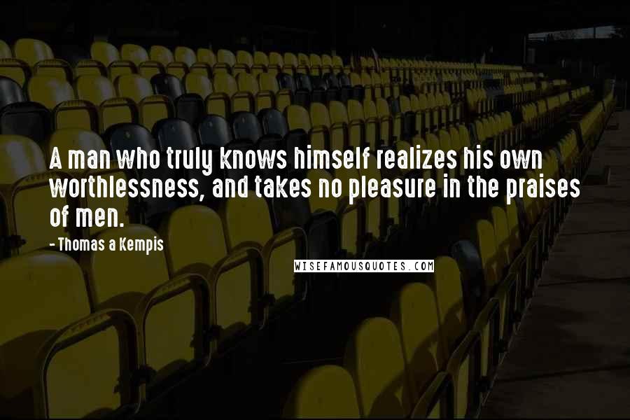 Thomas A Kempis Quotes: A man who truly knows himself realizes his own worthlessness, and takes no pleasure in the praises of men.
