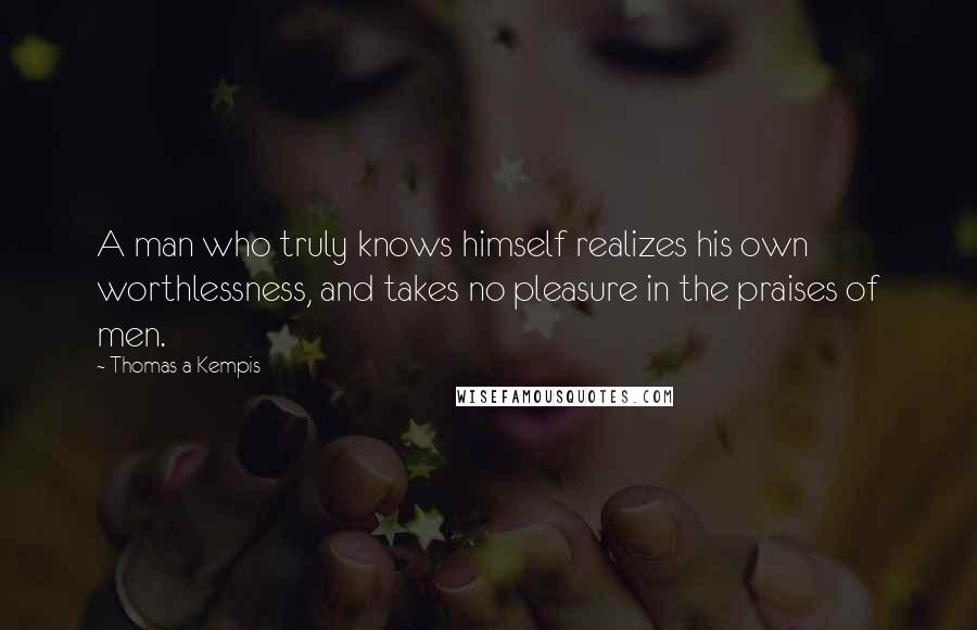 Thomas A Kempis Quotes: A man who truly knows himself realizes his own worthlessness, and takes no pleasure in the praises of men.