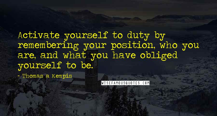 Thomas A Kempis Quotes: Activate yourself to duty by remembering your position, who you are, and what you have obliged yourself to be.