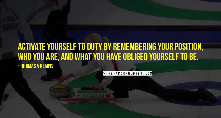 Thomas A Kempis Quotes: Activate yourself to duty by remembering your position, who you are, and what you have obliged yourself to be.