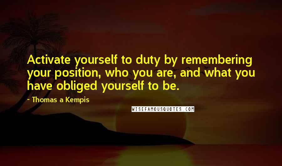 Thomas A Kempis Quotes: Activate yourself to duty by remembering your position, who you are, and what you have obliged yourself to be.