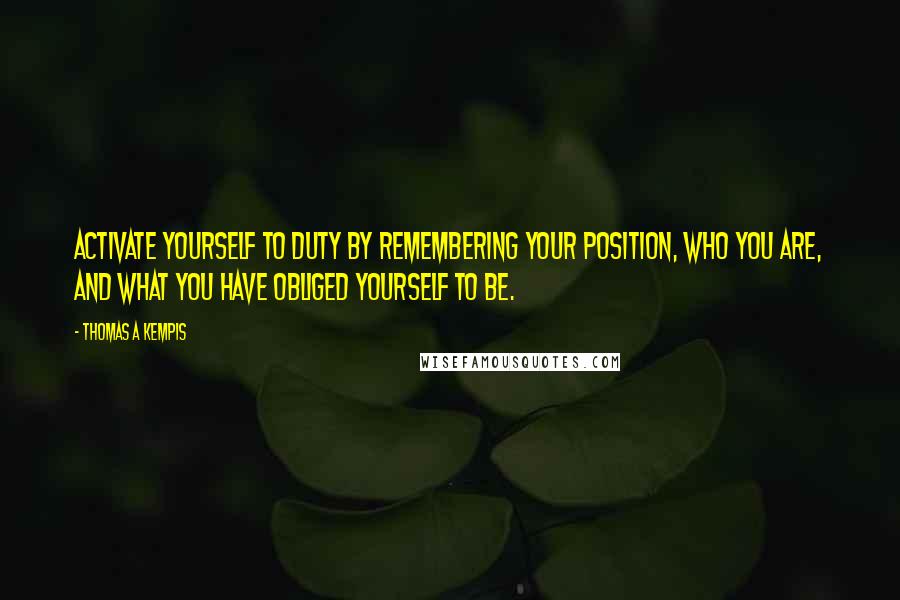 Thomas A Kempis Quotes: Activate yourself to duty by remembering your position, who you are, and what you have obliged yourself to be.