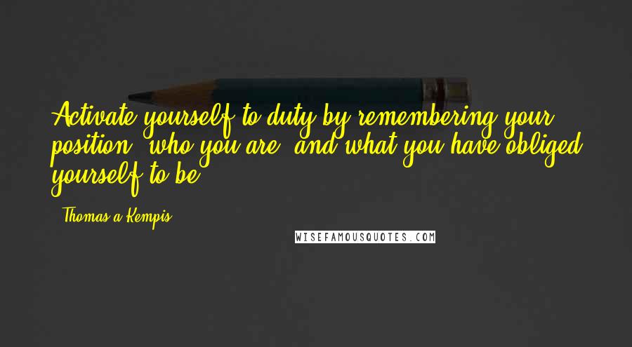 Thomas A Kempis Quotes: Activate yourself to duty by remembering your position, who you are, and what you have obliged yourself to be.