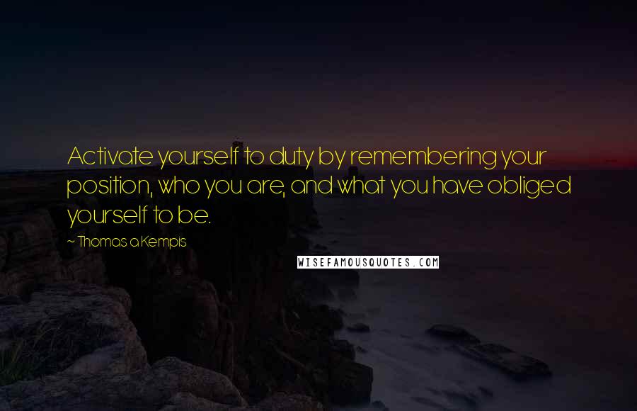 Thomas A Kempis Quotes: Activate yourself to duty by remembering your position, who you are, and what you have obliged yourself to be.