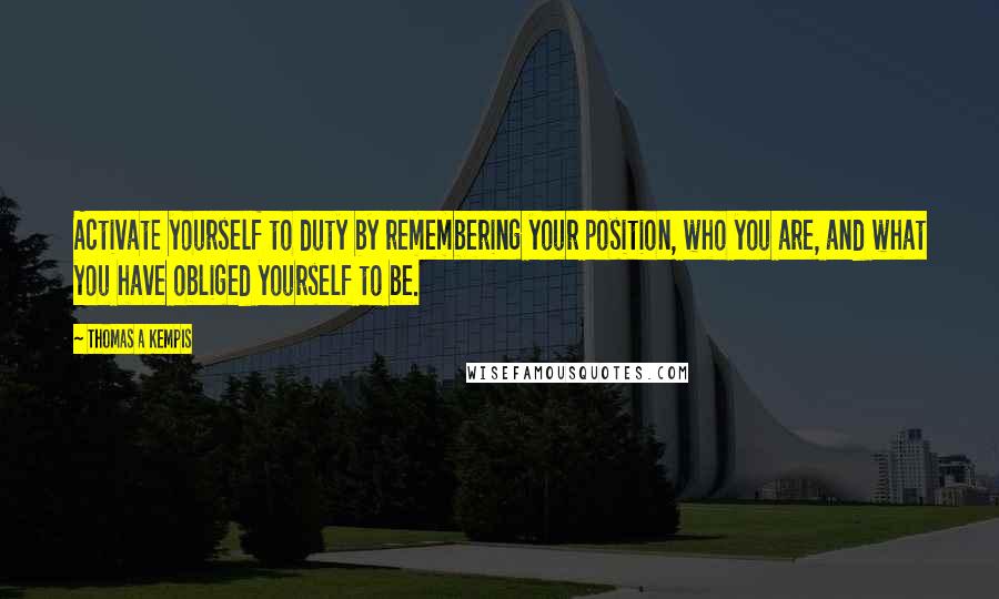 Thomas A Kempis Quotes: Activate yourself to duty by remembering your position, who you are, and what you have obliged yourself to be.