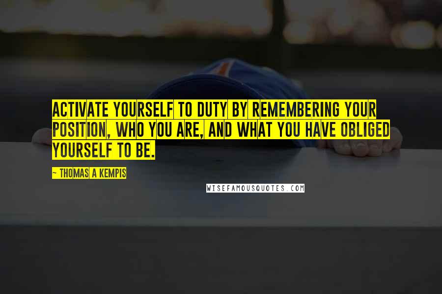 Thomas A Kempis Quotes: Activate yourself to duty by remembering your position, who you are, and what you have obliged yourself to be.