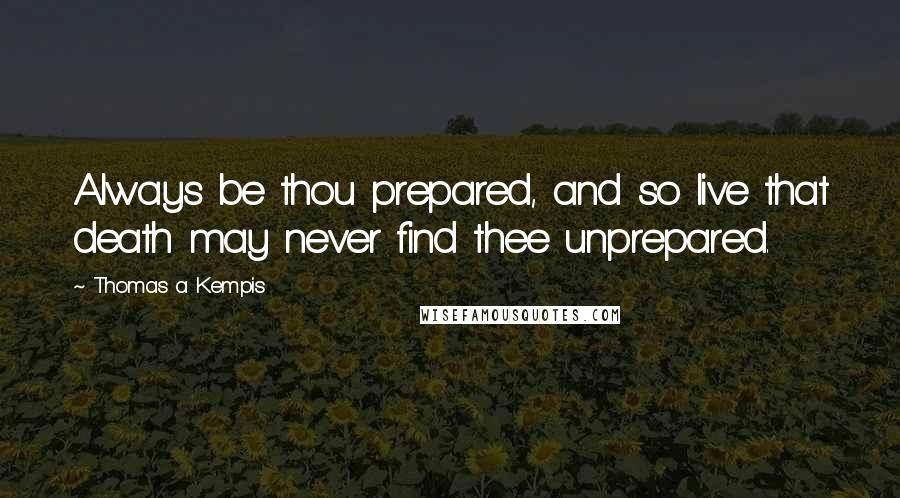 Thomas A Kempis Quotes: Always be thou prepared, and so live that death may never find thee unprepared.