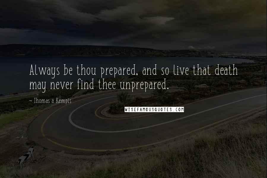 Thomas A Kempis Quotes: Always be thou prepared, and so live that death may never find thee unprepared.