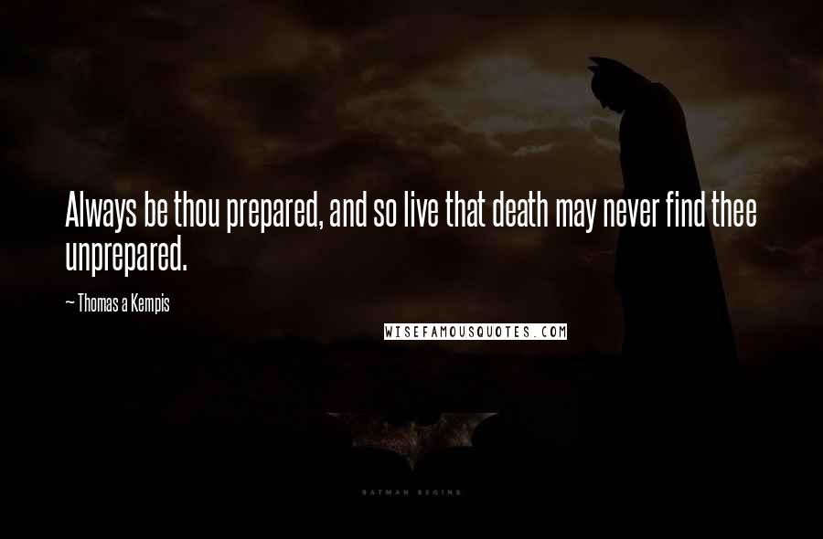 Thomas A Kempis Quotes: Always be thou prepared, and so live that death may never find thee unprepared.