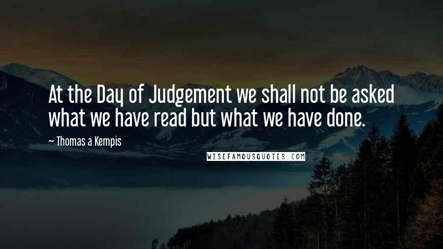 Thomas A Kempis Quotes: At the Day of Judgement we shall not be asked what we have read but what we have done.