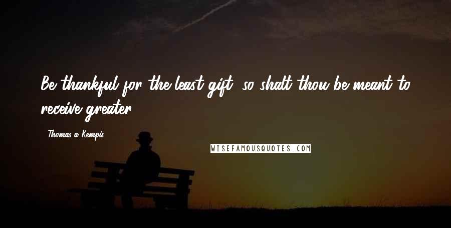 Thomas A Kempis Quotes: Be thankful for the least gift, so shalt thou be meant to receive greater.