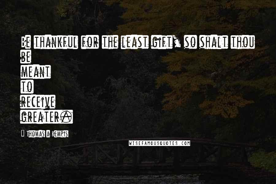 Thomas A Kempis Quotes: Be thankful for the least gift, so shalt thou be meant to receive greater.