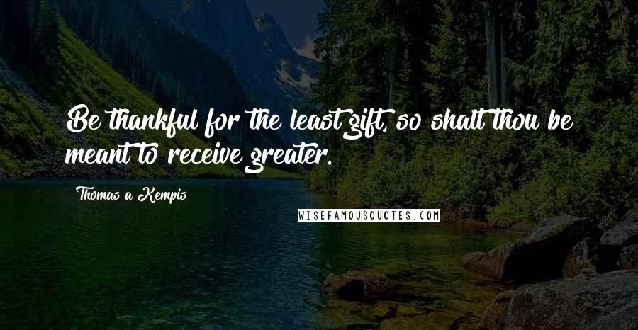 Thomas A Kempis Quotes: Be thankful for the least gift, so shalt thou be meant to receive greater.