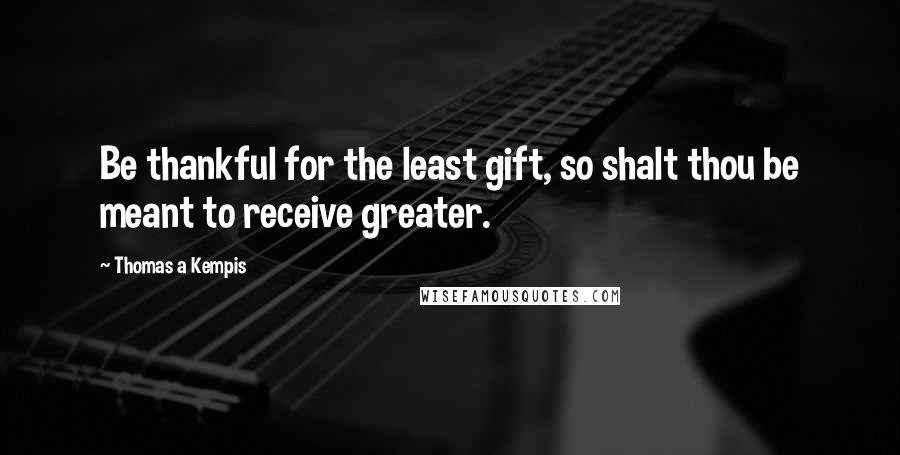 Thomas A Kempis Quotes: Be thankful for the least gift, so shalt thou be meant to receive greater.