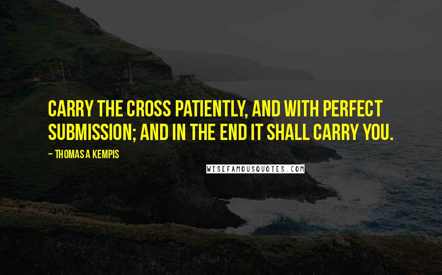 Thomas A Kempis Quotes: Carry the cross patiently, and with perfect submission; and in the end it shall carry you.