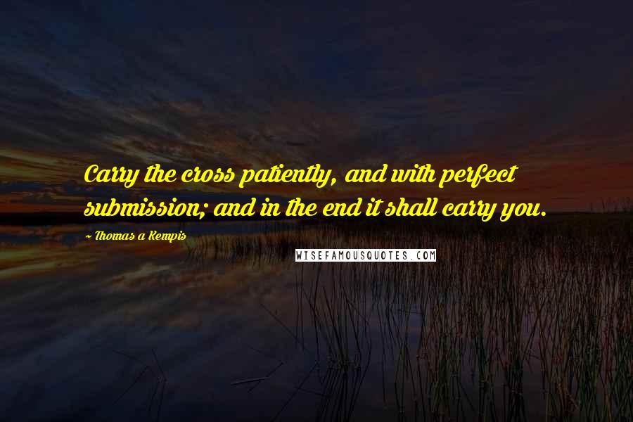 Thomas A Kempis Quotes: Carry the cross patiently, and with perfect submission; and in the end it shall carry you.