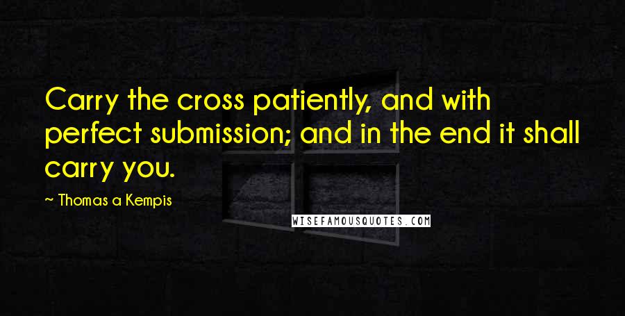 Thomas A Kempis Quotes: Carry the cross patiently, and with perfect submission; and in the end it shall carry you.