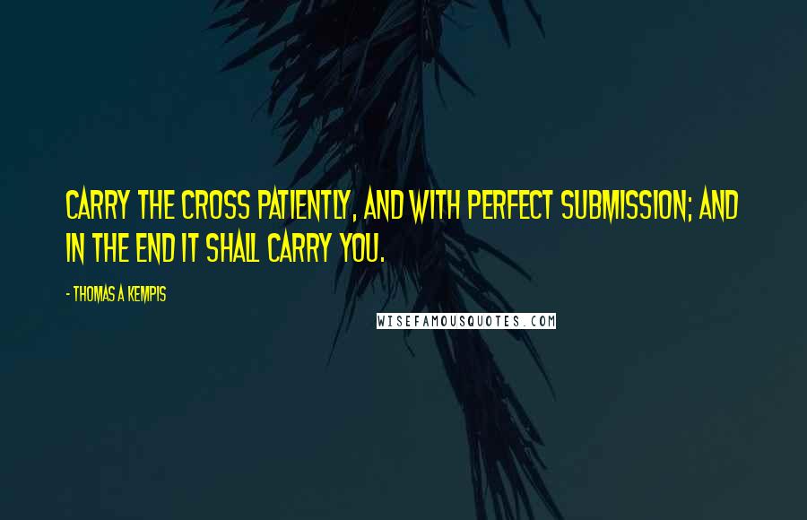 Thomas A Kempis Quotes: Carry the cross patiently, and with perfect submission; and in the end it shall carry you.
