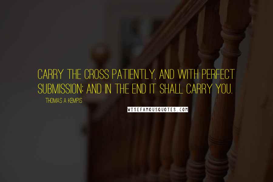 Thomas A Kempis Quotes: Carry the cross patiently, and with perfect submission; and in the end it shall carry you.