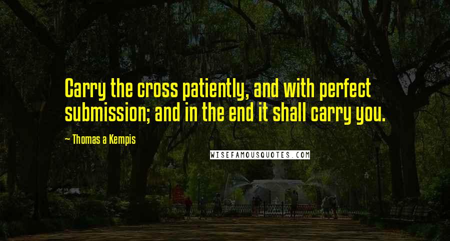 Thomas A Kempis Quotes: Carry the cross patiently, and with perfect submission; and in the end it shall carry you.