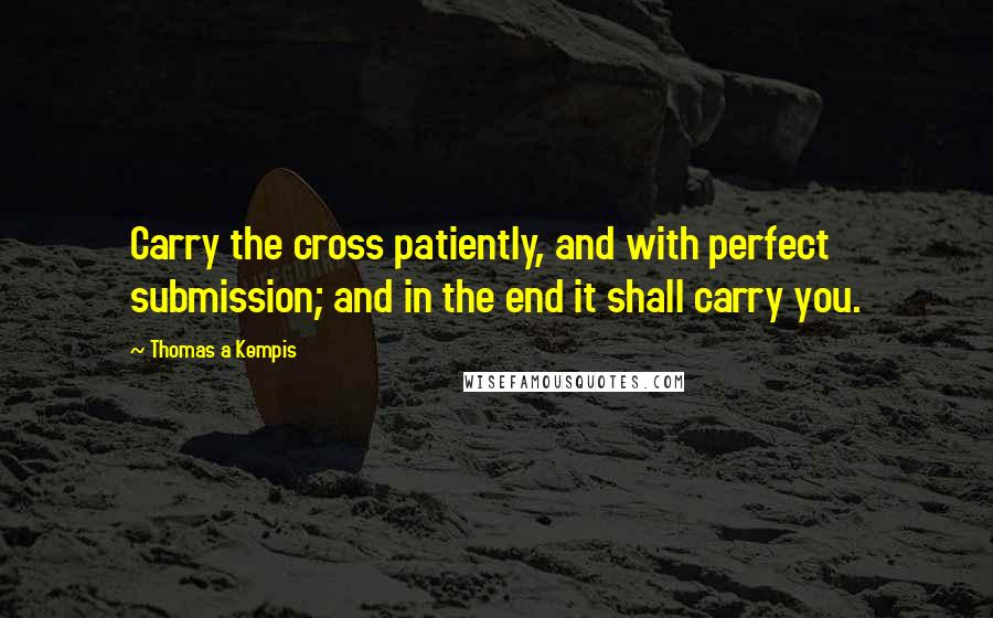 Thomas A Kempis Quotes: Carry the cross patiently, and with perfect submission; and in the end it shall carry you.