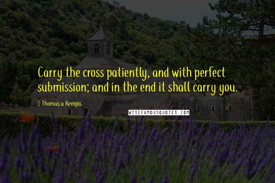 Thomas A Kempis Quotes: Carry the cross patiently, and with perfect submission; and in the end it shall carry you.