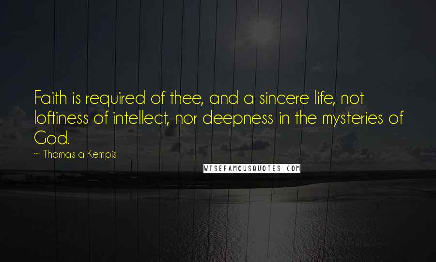 Thomas A Kempis Quotes: Faith is required of thee, and a sincere life, not loftiness of intellect, nor deepness in the mysteries of God.