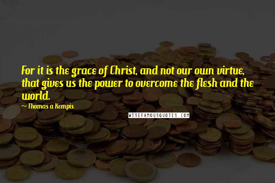 Thomas A Kempis Quotes: For it is the grace of Christ, and not our own virtue, that gives us the power to overcome the flesh and the world.