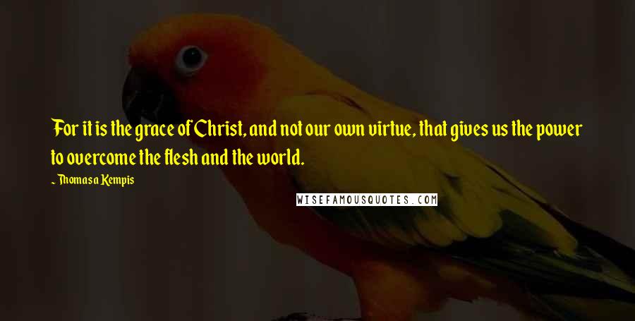 Thomas A Kempis Quotes: For it is the grace of Christ, and not our own virtue, that gives us the power to overcome the flesh and the world.