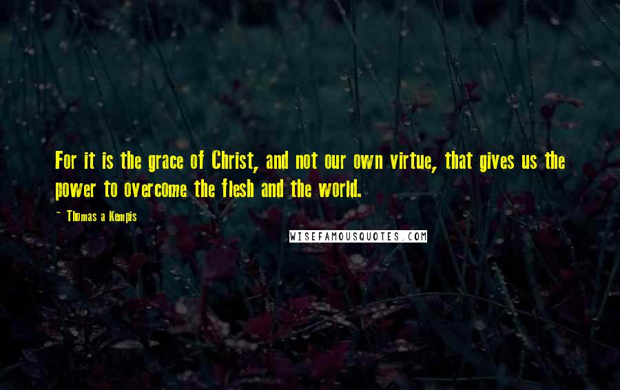 Thomas A Kempis Quotes: For it is the grace of Christ, and not our own virtue, that gives us the power to overcome the flesh and the world.