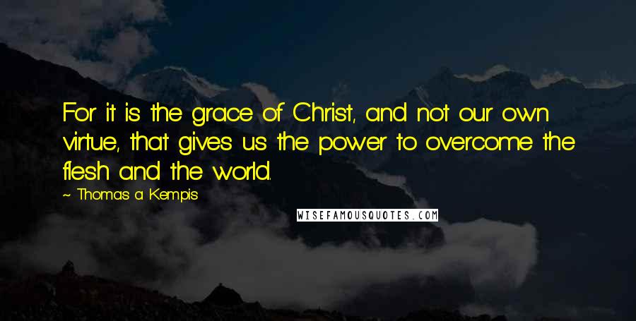 Thomas A Kempis Quotes: For it is the grace of Christ, and not our own virtue, that gives us the power to overcome the flesh and the world.