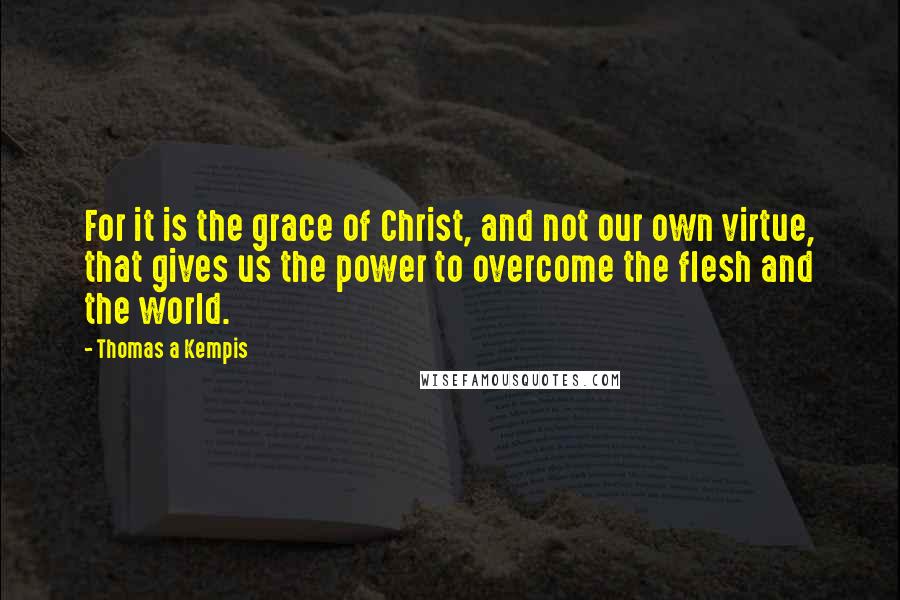 Thomas A Kempis Quotes: For it is the grace of Christ, and not our own virtue, that gives us the power to overcome the flesh and the world.