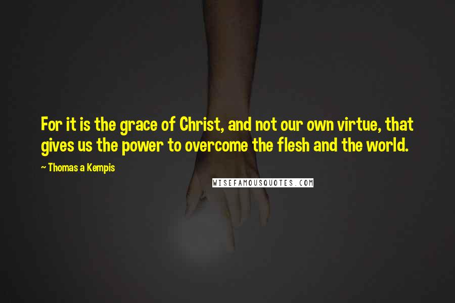 Thomas A Kempis Quotes: For it is the grace of Christ, and not our own virtue, that gives us the power to overcome the flesh and the world.