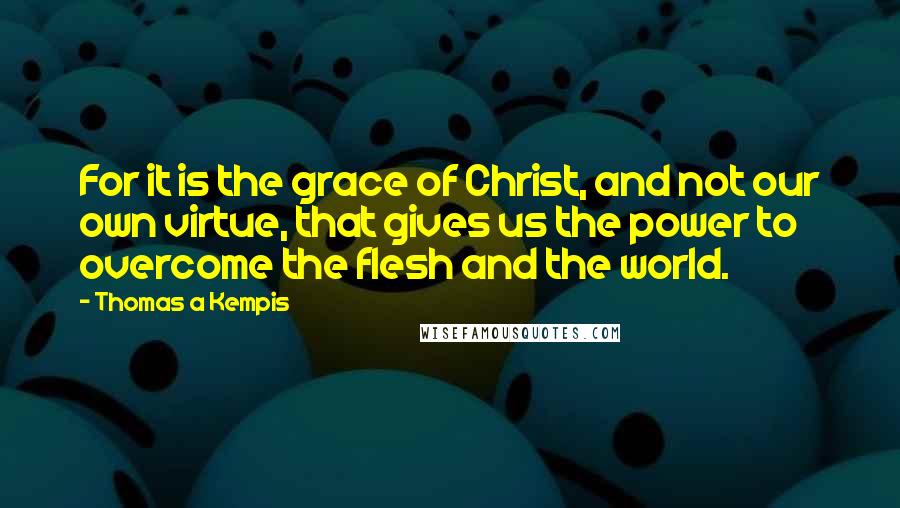 Thomas A Kempis Quotes: For it is the grace of Christ, and not our own virtue, that gives us the power to overcome the flesh and the world.