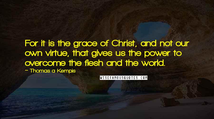 Thomas A Kempis Quotes: For it is the grace of Christ, and not our own virtue, that gives us the power to overcome the flesh and the world.