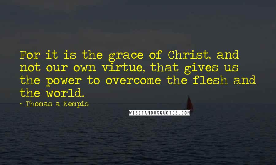 Thomas A Kempis Quotes: For it is the grace of Christ, and not our own virtue, that gives us the power to overcome the flesh and the world.