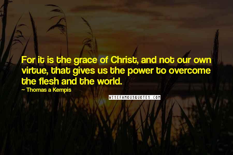 Thomas A Kempis Quotes: For it is the grace of Christ, and not our own virtue, that gives us the power to overcome the flesh and the world.