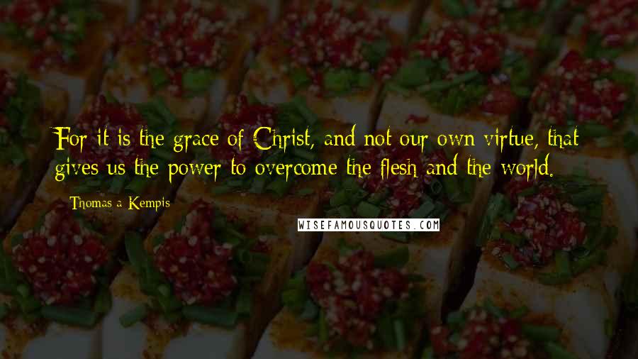 Thomas A Kempis Quotes: For it is the grace of Christ, and not our own virtue, that gives us the power to overcome the flesh and the world.