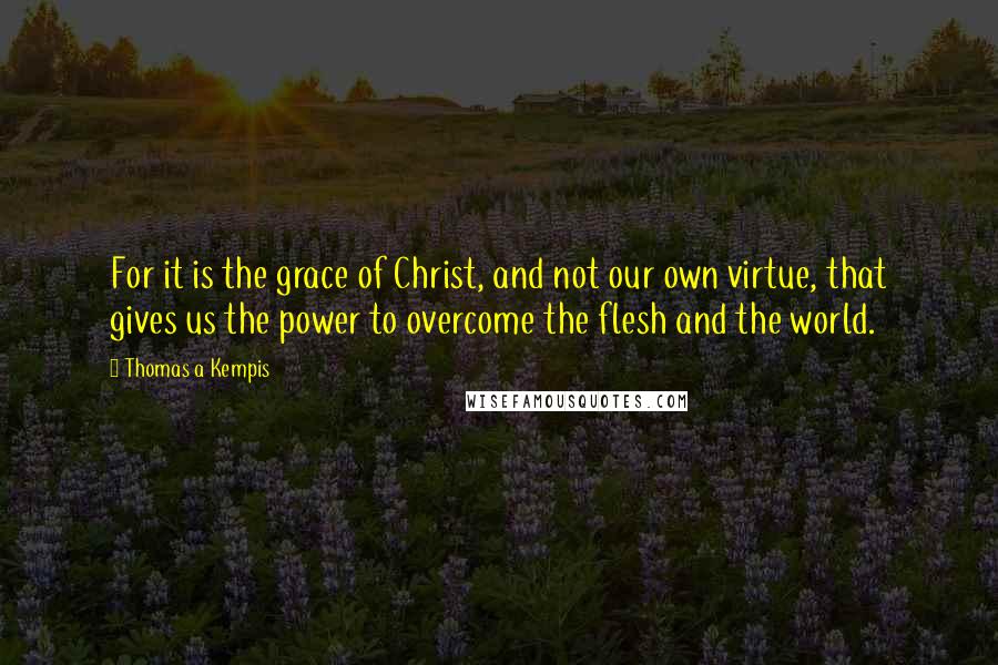 Thomas A Kempis Quotes: For it is the grace of Christ, and not our own virtue, that gives us the power to overcome the flesh and the world.
