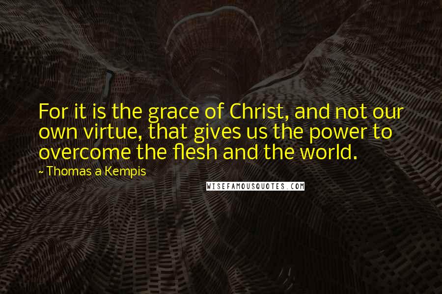 Thomas A Kempis Quotes: For it is the grace of Christ, and not our own virtue, that gives us the power to overcome the flesh and the world.