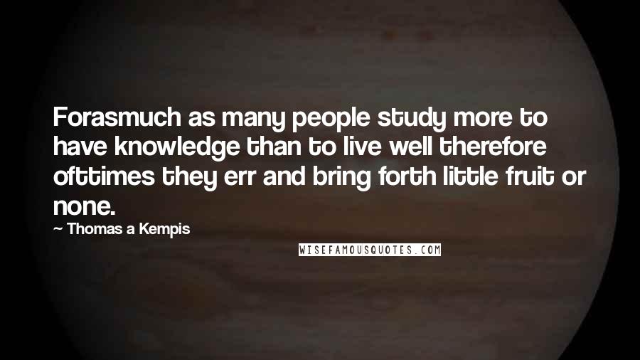 Thomas A Kempis Quotes: Forasmuch as many people study more to have knowledge than to live well therefore ofttimes they err and bring forth little fruit or none.