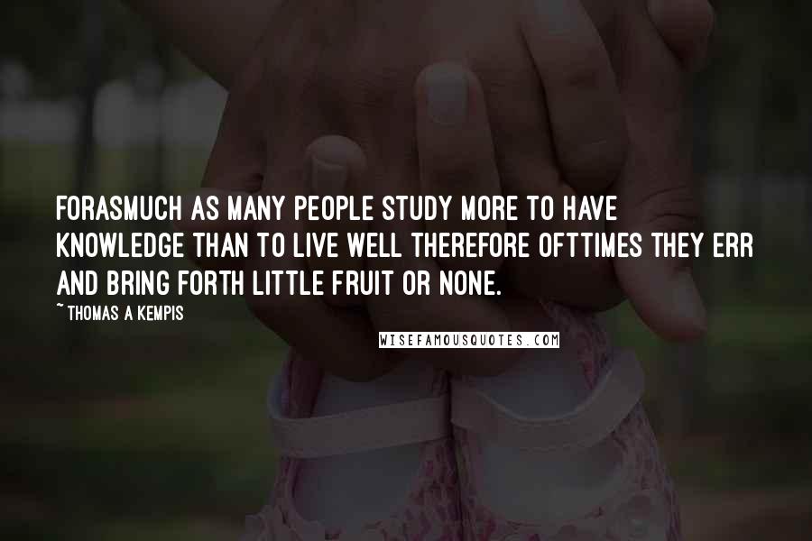 Thomas A Kempis Quotes: Forasmuch as many people study more to have knowledge than to live well therefore ofttimes they err and bring forth little fruit or none.