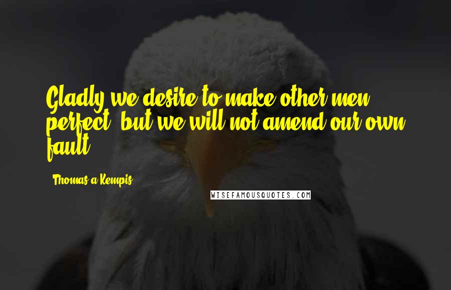 Thomas A Kempis Quotes: Gladly we desire to make other men perfect, but we will not amend our own fault.