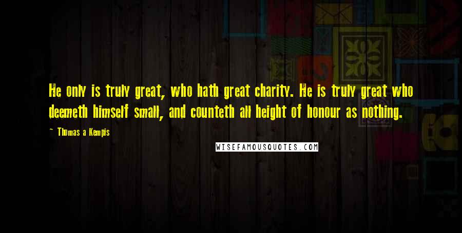 Thomas A Kempis Quotes: He only is truly great, who hath great charity. He is truly great who deemeth himself small, and counteth all height of honour as nothing.