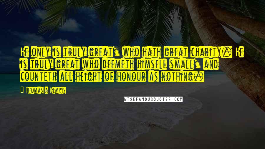 Thomas A Kempis Quotes: He only is truly great, who hath great charity. He is truly great who deemeth himself small, and counteth all height of honour as nothing.